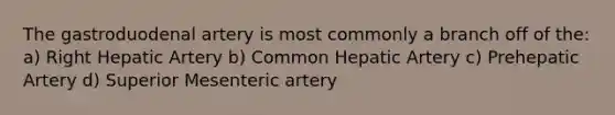 The gastroduodenal artery is most commonly a branch off of the: a) Right Hepatic Artery b) Common Hepatic Artery c) Prehepatic Artery d) Superior Mesenteric artery