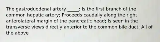 The gastroduodenal artery _____: Is the first branch of the common hepatic artery; Proceeds caudally along the right anterolateral margin of the pancreatic head; Is seen in the transverse views directly anterior to the common bile duct; All of the above