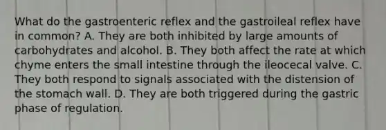 What do the gastroenteric reflex and the gastroileal reflex have in common? A. They are both inhibited by large amounts of carbohydrates and alcohol. B. They both affect the rate at which chyme enters <a href='https://www.questionai.com/knowledge/kt623fh5xn-the-small-intestine' class='anchor-knowledge'>the small intestine</a> through the ileocecal valve. C. They both respond to signals associated with the distension of <a href='https://www.questionai.com/knowledge/kLccSGjkt8-the-stomach' class='anchor-knowledge'>the stomach</a> wall. D. They are both triggered during the gastric phase of regulation.