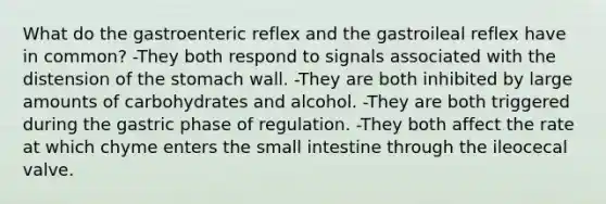 What do the gastroenteric reflex and the gastroileal reflex have in common? -They both respond to signals associated with the distension of <a href='https://www.questionai.com/knowledge/kLccSGjkt8-the-stomach' class='anchor-knowledge'>the stomach</a> wall. -They are both inhibited by large amounts of carbohydrates and alcohol. -They are both triggered during the gastric phase of regulation. -They both affect the rate at which chyme enters <a href='https://www.questionai.com/knowledge/kt623fh5xn-the-small-intestine' class='anchor-knowledge'>the small intestine</a> through the ileocecal valve.