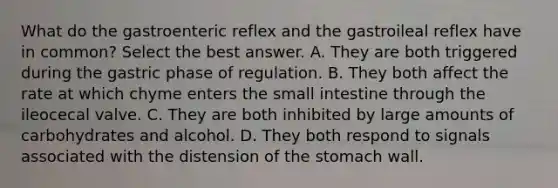 What do the gastroenteric reflex and the gastroileal reflex have in common? Select the best answer. A. They are both triggered during the gastric phase of regulation. B. They both affect the rate at which chyme enters the small intestine through the ileocecal valve. C. They are both inhibited by large amounts of carbohydrates and alcohol. D. They both respond to signals associated with the distension of the stomach wall.