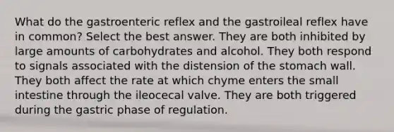 What do the gastroenteric reflex and the gastroileal reflex have in common? Select the best answer. They are both inhibited by large amounts of carbohydrates and alcohol. They both respond to signals associated with the distension of the stomach wall. They both affect the rate at which chyme enters the small intestine through the ileocecal valve. They are both triggered during the gastric phase of regulation.