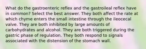 What do the gastroenteric reflex and the gastroileal reflex have in common? Select the best answer. They both affect the rate at which chyme enters the small intestine through the ileocecal valve. They are both inhibited by large amounts of carbohydrates and alcohol. They are both triggered during the gastric phase of regulation. They both respond to signals associated with the distension of the stomach wall.