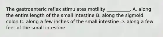 The gastroenteric reflex stimulates motility __________. A. along the entire length of the small intestine B. along the sigmoid colon C. along a few inches of the small intestine D. along a few feet of the small intestine