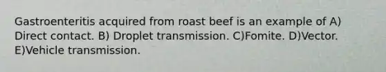 Gastroenteritis acquired from roast beef is an example of A) Direct contact. B) Droplet transmission. C)Fomite. D)Vector. E)Vehicle transmission.