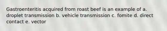 Gastroenteritis acquired from roast beef is an example of a. droplet transmission b. vehicle transmission c. fomite d. direct contact e. vector