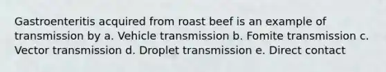 Gastroenteritis acquired from roast beef is an example of transmission by a. Vehicle transmission b. Fomite transmission c. Vector transmission d. Droplet transmission e. Direct contact