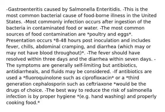 -Gastroenteritis caused by Salmonella Enteritidis. -This is the most common bacterial cause of food-borne illness in the United States. -Most commonly infection occurs after ingestion of the bacteria in contaminated food or water. -The most common sources of food contamination are *poultry and eggs*. Presentation occurs *8-48 hours post inoculation and includes fever, chills, abdominal cramping, and diarrhea (which may or may not have blood throughout)*. -The fever should have resolved within three days and the diarrhea within seven days. -The symptoms are generally self-limiting but antibiotics, antidiarrheals, and fluids may be considered. -If antibiotics are used a *fluoroquinolone such as ciprofloxacin* or a *third generation cephalosporin such as ceftriaxone *would be the drugs of choice. -The best way to reduce the risk of salmonella infection is by proper hygiene *(e.g. hand washing) and properly cooking food.*