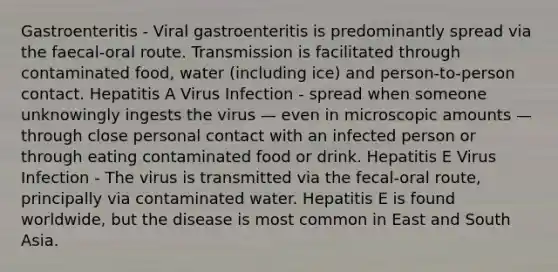 Gastroenteritis - Viral gastroenteritis is predominantly spread via the faecal-oral route. Transmission is facilitated through contaminated food, water (including ice) and person-to-person contact. Hepatitis A Virus Infection - spread when someone unknowingly ingests the virus — even in microscopic amounts — through close personal contact with an infected person or through eating contaminated food or drink. Hepatitis E Virus Infection - The virus is transmitted via the fecal-oral route, principally via contaminated water. Hepatitis E is found worldwide, but the disease is most common in East and South Asia.