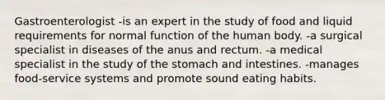 Gastroenterologist -is an expert in the study of food and liquid requirements for normal function of the human body. -a surgical specialist in diseases of the anus and rectum. -a medical specialist in the study of the stomach and intestines. -manages food-service systems and promote sound eating habits.