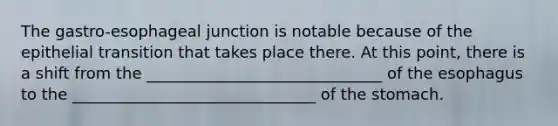 The gastro-esophageal junction is notable because of the epithelial transition that takes place there. At this point, there is a shift from the ______________________________ of the esophagus to the _______________________________ of the stomach.