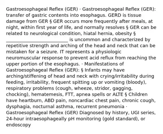 Gastroesophageal Reflex (GER) · Gastroesophageal Reflex (GER): transfer of gastric contents into esophagus. GERD is tissue damage from GER § GER occurs more frequently after meals, at night, within first year of life, and normally resolves § GER can be related to neurological condition, hiatal hernia, obesity § ___________________________ is uncommon and characterized by repetitive strength and arching of the head and neck that can be mistaken for a seizure. IT represents a physiologic neuromuscular response to prevent acid reflux from reaching the upper portion of the esophagus. · Manifestations of Gastroesophageal Reflex (GER): § Infants may have arching/stiffening of head and neck with crying/irritability during feeding, irritability, frequent spitting up or vomiting (bloody), respiratory problems (cough, wheeze, stridor, gagging, chocking), hematemesis, FTT, apnea spells or ALTE § Children have heartburn, ABD pain, noncardiac chest pain, chronic cough, dysphagia, nocturnal asthma, recurrent pneumonia · Gastroesophageal Reflex (GER) Diagnosed by history, UGI series, 24-hour intraesophageally pH monitoring (gold standard), or endoscopy