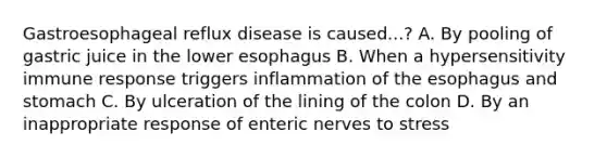 Gastroesophageal reflux disease is caused...? A. By pooling of gastric juice in the lower esophagus B. When a hypersensitivity immune response triggers inflammation of the esophagus and stomach C. By ulceration of the lining of the colon D. By an inappropriate response of enteric nerves to stress