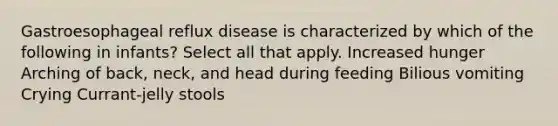 Gastroesophageal reflux disease is characterized by which of the following in infants? Select all that apply. Increased hunger Arching of back, neck, and head during feeding Bilious vomiting Crying Currant-jelly stools