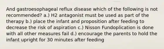 And gastroesophageal reflux disease which of the following is not recommended? a.) H2 antagonist must be used as part of the therapy b.) place the infant and proposition after feeding to decrease the risk of aspiration c.) Nisson Fundoplication is done with all other measures fail d.) encourage the parents to hold the infant upright for 30 minutes after feeding