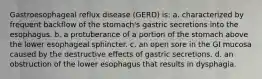 Gastroesophageal reflux disease (GERD) is: a. characterized by frequent backflow of the stomach's gastric secretions into the esophagus. b. a protuberance of a portion of the stomach above the lower esophageal sphincter. c. an open sore in the GI mucosa caused by the destructive effects of gastric secretions. d. an obstruction of the lower esophagus that results in dysphagia.