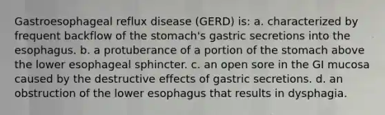 Gastroesophageal reflux disease (GERD) is: a. characterized by frequent backflow of the stomach's gastric secretions into the esophagus. b. a protuberance of a portion of the stomach above the lower esophageal sphincter. c. an open sore in the GI mucosa caused by the destructive effects of gastric secretions. d. an obstruction of the lower esophagus that results in dysphagia.