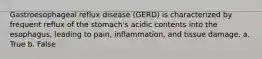 Gastroesophageal reflux disease (GERD) is characterized by frequent reflux of the stomach's acidic contents into the esophagus, leading to pain, inflammation, and tissue damage. a. True b. False