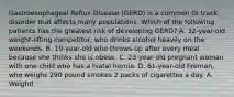 Gastroesophageal Reflux Disease (GERD) is a common GI track disorder that affects many populations. Which of the following patients has the greatest risk of developing GERD? A. 32-year-old weight-lifting competitor, who drinks alcohol heavily on the weekends. B. 19-year-old who throws-up after every meal because she thinks she is obese. C. 23-year-old pregnant woman with one child who has a hiatal hernia. D. 61-year-old fireman, who weighs 290 pound smokes 2 packs of cigarettes a day. A. Weightl