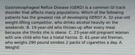 Gastroesophageal Reflux Disease (GERD) is a common GI track disorder that affects many populations. Which of the following patients has the greatest risk of developing GERD? A. 32-year-old weight-lifting competitor, who drinks alcohol heavily on the weekends. B. 19-year-old who throws-up after every meal because she thinks she is obese. C. 23-year-old pregnant woman with one child who has a hiatal hernia. D. 61-year-old fireman, who weighs 290 pound smokes 2 packs of cigarettes a day. A. Weightl