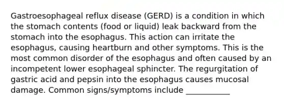 Gastroesophageal reflux disease (GERD) is a condition in which the stomach contents (food or liquid) leak backward from the stomach into the esophagus. This action can irritate the esophagus, causing heartburn and other symptoms. This is the most common disorder of the esophagus and often caused by an incompetent lower esophageal sphincter. The regurgitation of gastric acid and pepsin into the esophagus causes mucosal damage. Common signs/symptoms include ___________