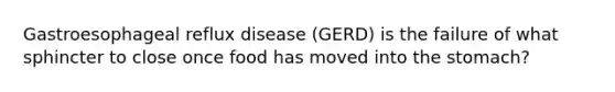 Gastroesophageal reflux disease (GERD) is the failure of what sphincter to close once food has moved into the stomach?