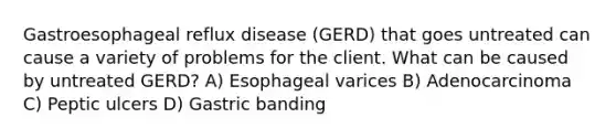 Gastroesophageal reflux disease (GERD) that goes untreated can cause a variety of problems for the client. What can be caused by untreated GERD? A) Esophageal varices B) Adenocarcinoma C) Peptic ulcers D) Gastric banding