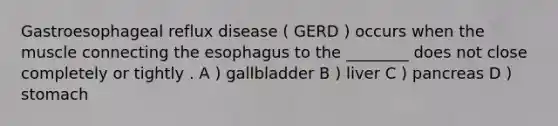 Gastroesophageal reflux disease ( GERD ) occurs when the muscle connecting the esophagus to the ________ does not close completely or tightly . A ) gallbladder B ) liver C ) pancreas D ) stomach