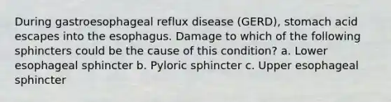 During gastroesophageal reflux disease (GERD), stomach acid escapes into <a href='https://www.questionai.com/knowledge/kSjVhaa9qF-the-esophagus' class='anchor-knowledge'>the esophagus</a>. Damage to which of the following sphincters could be the cause of this condition? a. Lower esophageal sphincter b. Pyloric sphincter c. Upper esophageal sphincter