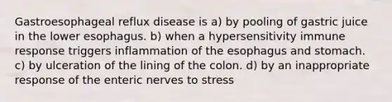 Gastroesophageal reflux disease is a) by pooling of gastric juice in the lower esophagus. b) when a hypersensitivity immune response triggers inflammation of the esophagus and stomach. c) by ulceration of the lining of the colon. d) by an inappropriate response of the enteric nerves to stress