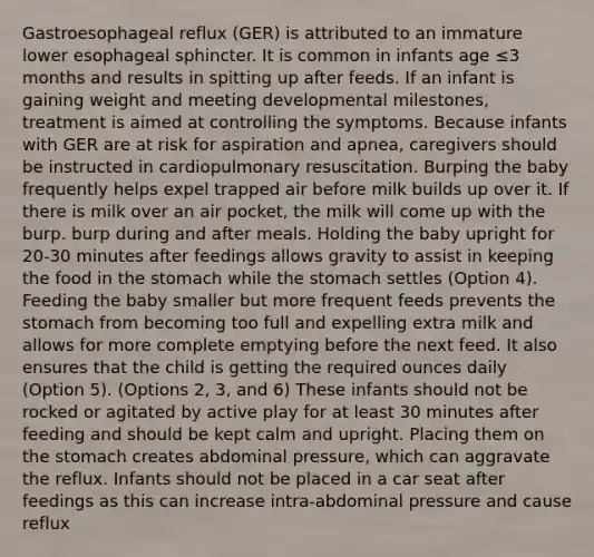 Gastroesophageal reflux (GER) is attributed to an immature lower esophageal sphincter. It is common in infants age ≤3 months and results in spitting up after feeds. If an infant is gaining weight and meeting developmental milestones, treatment is aimed at controlling the symptoms. Because infants with GER are at risk for aspiration and apnea, caregivers should be instructed in cardiopulmonary resuscitation. Burping the baby frequently helps expel trapped air before milk builds up over it. If there is milk over an air pocket, the milk will come up with the burp. burp during and after meals. Holding the baby upright for 20-30 minutes after feedings allows gravity to assist in keeping the food in the stomach while the stomach settles (Option 4). Feeding the baby smaller but more frequent feeds prevents the stomach from becoming too full and expelling extra milk and allows for more complete emptying before the next feed. It also ensures that the child is getting the required ounces daily (Option 5). (Options 2, 3, and 6) These infants should not be rocked or agitated by active play for at least 30 minutes after feeding and should be kept calm and upright. Placing them on the stomach creates abdominal pressure, which can aggravate the reflux. Infants should not be placed in a car seat after feedings as this can increase intra-abdominal pressure and cause reflux