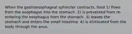 When the gastroesophageal sphincter contracts, food 1) flows from the esophagus into the stomach. 2) is prevented from re-entering the esophagus from the stomach. 3) leaves the stomach and enters the small intestine. 4) is eliminated from the body through the anus.