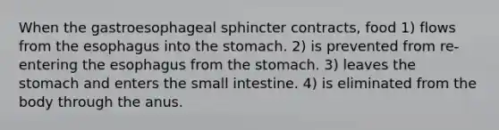 When the gastroesophageal sphincter contracts, food 1) flows from the esophagus into the stomach. 2) is prevented from re-entering the esophagus from the stomach. 3) leaves the stomach and enters the small intestine. 4) is eliminated from the body through the anus.