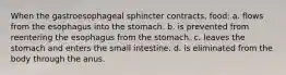 When the gastroesophageal sphincter contracts, food: a. flows from the esophagus into the stomach. b. is prevented from reentering the esophagus from the stomach. c. leaves the stomach and enters the small intestine. d. is eliminated from the body through the anus.