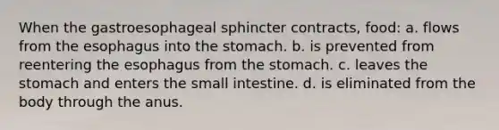 When the gastroesophageal sphincter contracts, food: a. flows from <a href='https://www.questionai.com/knowledge/kSjVhaa9qF-the-esophagus' class='anchor-knowledge'>the esophagus</a> into <a href='https://www.questionai.com/knowledge/kLccSGjkt8-the-stomach' class='anchor-knowledge'>the stomach</a>. b. is prevented from reentering the esophagus from the stomach. c. leaves the stomach and enters <a href='https://www.questionai.com/knowledge/kt623fh5xn-the-small-intestine' class='anchor-knowledge'>the small intestine</a>. d. is eliminated from the body through the anus.