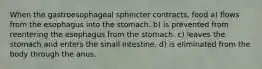 When the gastroesophageal sphincter contracts, food a) flows from the esophagus into the stomach. b) is prevented from reentering the esophagus from the stomach. c) leaves the stomach and enters the small intestine. d) is eliminated from the body through the anus.