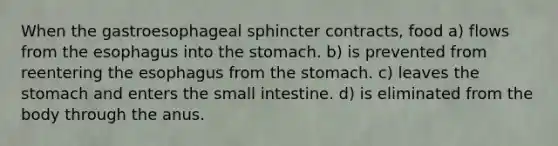 When the gastroesophageal sphincter contracts, food a) flows from the esophagus into the stomach. b) is prevented from reentering the esophagus from the stomach. c) leaves the stomach and enters the small intestine. d) is eliminated from the body through the anus.