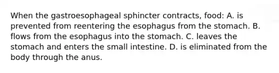 When the gastroesophageal sphincter contracts, food: A. is prevented from reentering the esophagus from the stomach. B. flows from the esophagus into the stomach. C. leaves the stomach and enters the small intestine. D. is eliminated from the body through the anus.