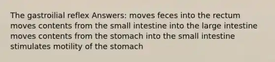 The gastroilial reflex Answers: moves feces into the rectum moves contents from <a href='https://www.questionai.com/knowledge/kt623fh5xn-the-small-intestine' class='anchor-knowledge'>the small intestine</a> into the <a href='https://www.questionai.com/knowledge/kGQjby07OK-large-intestine' class='anchor-knowledge'>large intestine</a> moves contents from <a href='https://www.questionai.com/knowledge/kLccSGjkt8-the-stomach' class='anchor-knowledge'>the stomach</a> into the small intestine stimulates motility of the stomach