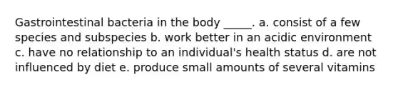 Gastrointestinal bacteria in the body _____. a. consist of a few species and subspecies b. work better in an acidic environment c. have no relationship to an individual's health status d. are not influenced by diet e. produce small amounts of several vitamins