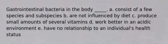 Gastrointestinal bacteria in the body _____. a. consist of a few species and subspecies b. are not influenced by diet c. produce small amounts of several vitamins d. work better in an acidic environment e. have no relationship to an individual's health status