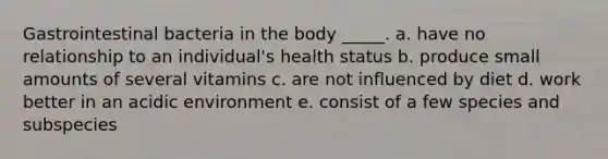 Gastrointestinal bacteria in the body _____. a. have no relationship to an individual's health status b. produce small amounts of several vitamins c. are not influenced by diet d. work better in an acidic environment e. consist of a few species and subspecies