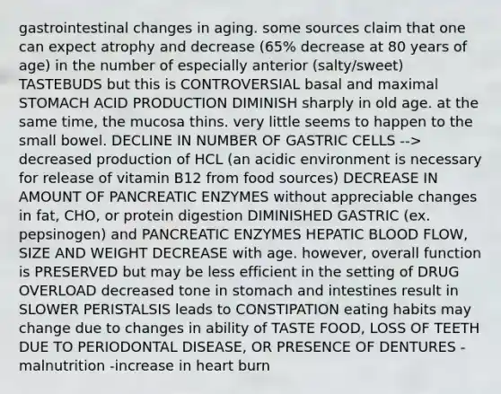 gastrointestinal changes in aging. some sources claim that one can expect atrophy and decrease (65% decrease at 80 years of age) in the number of especially anterior (salty/sweet) TASTEBUDS but this is CONTROVERSIAL basal and maximal STOMACH ACID PRODUCTION DIMINISH sharply in old age. at the same time, the mucosa thins. very little seems to happen to the small bowel. DECLINE IN NUMBER OF GASTRIC CELLS --> decreased production of HCL (an acidic environment is necessary for release of vitamin B12 from food sources) DECREASE IN AMOUNT OF PANCREATIC ENZYMES without appreciable changes in fat, CHO, or protein digestion DIMINISHED GASTRIC (ex. pepsinogen) and PANCREATIC ENZYMES HEPATIC BLOOD FLOW, SIZE AND WEIGHT DECREASE with age. however, overall function is PRESERVED but may be less efficient in the setting of DRUG OVERLOAD decreased tone in stomach and intestines result in SLOWER PERISTALSIS leads to CONSTIPATION eating habits may change due to changes in ability of TASTE FOOD, LOSS OF TEETH DUE TO PERIODONTAL DISEASE, OR PRESENCE OF DENTURES -malnutrition -increase in heart burn