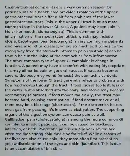 Gastrointestinal complaints are a very common reason for patient visits to a health care provider. Problems of the upper gastrointestinal tract differ a bit from problems of the lower gastrointestinal tract. Pain in the upper GI tract is much more common than in the lower GI tract. A patient may have pain in his or her mouth (stomatodynia). This is common with inflammation of the mouth (stomatitis), which may include ulcers. Esophageal pain (esophalgia) is very common in patients who have acid reflux disease, where stomach acid comes up the wrong way from the stomach. Stomach pain (gastralgia) can be from a hole in the lining of the stomach or from inflammation The other common type of upper GI complaint is change in function. A patient may have discomfort with eating (dyspepsia); this may either be pain or general nausea. If nausea becomes severe, the body may vomit (emesis) the stomach's contents. Symptoms of the lower GI tract generally relate to problems with how food moves through the tract. If food moves too fast, less of the water in it is absorbed into the body, and stools may become very watery (diarrhea). If food moves too slowly, the stool may become hard, causing constipation. If food doesn't move at all, there may be a blockage (obstruction). If the obstruction blocks even gas from passing, it's known as obstipation. The supporting organs of the digestive system can cause pain as well. Gallbladder pain (cholecystalgia) is among the more common GI complaints in adult patients. It can be caused by blockage, infection, or both. Pancreatic pain is usually very severe and often requires strong pain medicine for relief. While diseases of the liver can also cause pain, they more often first present as yellow discoloration of the eyes and skin (jaundice). This is due to an accumulation of bilirubin.