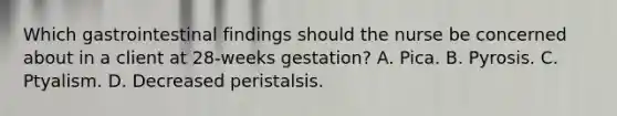 Which gastrointestinal findings should the nurse be concerned about in a client at 28-weeks gestation? A. Pica. B. Pyrosis. C. Ptyalism. D. Decreased peristalsis.