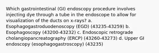 Which gastrointestinal (GI) endoscopy procedure involves injecting dye through a tube in the endoscope to allow for visualization of the ducts on x-rays? a. Esophagogastroduodenoscopy (EGD) (43235-43259) b. Esophagoscopy (43200-43232) c. Endoscopic retrograde cholangiopancreatography (ERCP) (43260-43273) d. Upper GI endoscopy (esophagogastroscopy) (43235)