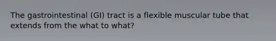 The gastrointestinal (GI) tract is a flexible muscular tube that extends from the what to what?