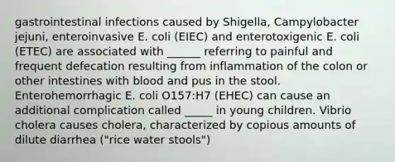 gastrointestinal infections caused by Shigella, Campylobacter jejuni, enteroinvasive E. coli (EIEC) and enterotoxigenic E. coli (ETEC) are associated with ______ referring to painful and frequent defecation resulting from inflammation of the colon or other intestines with blood and pus in the stool. Enterohemorrhagic E. coli O157:H7 (EHEC) can cause an additional complication called _____ in young children. Vibrio cholera causes cholera, characterized by copious amounts of dilute diarrhea ("rice water stools")