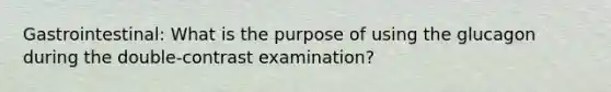 Gastrointestinal: What is the purpose of using the glucagon during the double-contrast examination?