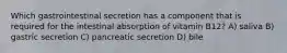 Which gastrointestinal secretion has a component that is required for the intestinal absorption of vitamin B12? A) saliva B) gastric secretion C) pancreatic secretion D) bile